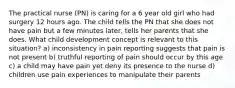 The practical nurse (PN) is caring for a 6 year old girl who had surgery 12 hours ago. The child tells the PN that she does not have pain but a few minutes later, tells her parents that she does. What child development concept is relevant to this situation? a) inconsistency in pain reporting suggests that pain is not present b) truthful reporting of pain should occur by this age c) a child may have pain yet deny its presence to the nurse d) children use pain experiences to manipulate their parents