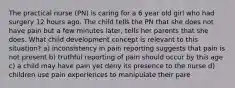 The practical nurse (PN) is caring for a 6 year old girl who had surgery 12 hours ago. The child tells the PN that she does not have pain but a few minutes later, tells her parents that she does. What child development concept is relevant to this situation? a) inconsistency in pain reporting suggests that pain is not present b) truthful reporting of pain should occur by this age c) a child may have pain yet deny its presence to the nurse d) children use pain experiences to manipulate their pare