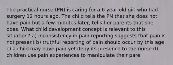 The practical nurse (PN) is caring for a 6 year old girl who had surgery 12 hours ago. The child tells the PN that she does not have pain but a few minutes later, tells her parents that she does. What child development concept is relevant to this situation? a) inconsistency in pain reporting suggests that pain is not present b) truthful reporting of pain should occur by this age c) a child may have pain yet deny its presence to the nurse d) children use pain experiences to manipulate their pare