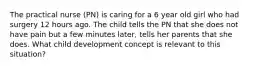 The practical nurse (PN) is caring for a 6 year old girl who had surgery 12 hours ago. The child tells the PN that she does not have pain but a few minutes later, tells her parents that she does. What child development concept is relevant to this situation?