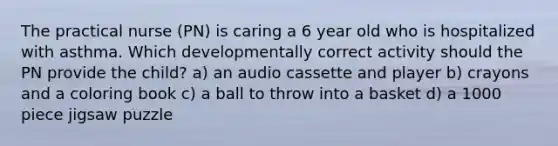 The practical nurse (PN) is caring a 6 year old who is hospitalized with asthma. Which developmentally correct activity should the PN provide the child? a) an audio cassette and player b) crayons and a coloring book c) a ball to throw into a basket d) a 1000 piece jigsaw puzzle