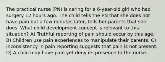 The practical nurse (PN) is caring for a 6-year-old girl who had surgery 12 hours ago. The child tells the PN that she does not have pain but a few minutes later, tells her parents that she does. What child development concept is relevant to this situation? A) Truthful reporting of pain should occur by this age. B) Children use pain experiences to manipulate their parents. C) Inconsistency in pain reporting suggests that pain is not present. D) A child may have pain yet deny its presence to the nurse.