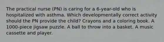 The practical nurse (PN) is caring for a 6-year-old who is hospitalized with asthma. Which developmentally correct activity should the PN provide the child? Crayons and a coloring book. A 1000-piece jigsaw puzzle. A ball to throw into a basket. A music cassette and player.