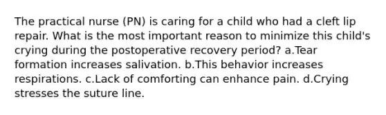 The practical nurse (PN) is caring for a child who had a cleft lip repair. What is the most important reason to minimize this child's crying during the postoperative recovery period? a.Tear formation increases salivation. b.This behavior increases respirations. c.Lack of comforting can enhance pain. d.Crying stresses the suture line.