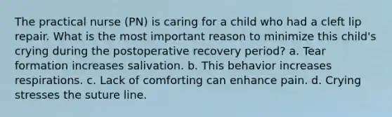 The practical nurse (PN) is caring for a child who had a cleft lip repair. What is the most important reason to minimize this child's crying during the postoperative recovery period? a. Tear formation increases salivation. b. This behavior increases respirations. c. Lack of comforting can enhance pain. d. Crying stresses the suture line.