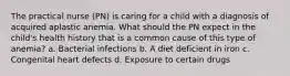 The practical nurse (PN) is caring for a child with a diagnosis of acquired aplastic anemia. What should the PN expect in the child's health history that is a common cause of this type of anemia? a. Bacterial infections b. A diet deficient in iron c. Congenital heart defects d. Exposure to certain drugs