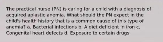 The practical nurse (PN) is caring for a child with a diagnosis of acquired aplastic anemia. What should the PN expect in the child's health history that is a common cause of this type of anemia? a. Bacterial infections b. A diet deficient in iron c. Congenital heart defects d. Exposure to certain drugs