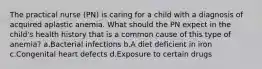 The practical nurse (PN) is caring for a child with a diagnosis of acquired aplastic anemia. What should the PN expect in the child's health history that is a common cause of this type of anemia? a.Bacterial infections b.A diet deficient in iron c.Congenital heart defects d.Exposure to certain drugs