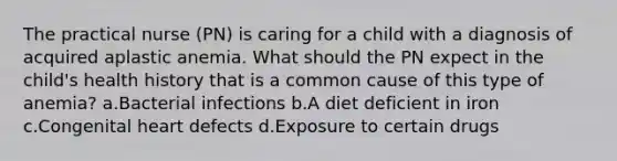 The practical nurse (PN) is caring for a child with a diagnosis of acquired aplastic anemia. What should the PN expect in the child's health history that is a common cause of this type of anemia? a.Bacterial infections b.A diet deficient in iron c.Congenital heart defects d.Exposure to certain drugs