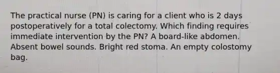 The practical nurse (PN) is caring for a client who is 2 days postoperatively for a total colectomy. Which finding requires immediate intervention by the PN? A board-like abdomen. Absent bowel sounds. Bright red stoma. An empty colostomy bag.