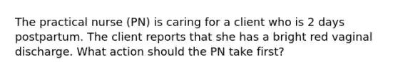 The practical nurse (PN) is caring for a client who is 2 days postpartum. The client reports that she has a bright red vaginal discharge. What action should the PN take first?