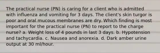 The practical nurse (PN) is caring for a client who is admitted with influenza and vomiting for 3 days. The client's skin turgor is poor and oral mucous membranes are dry. Which finding is most important for the practical nurse (PN) to report to the charge nurse? a. Weight loss of 4 pounds in last 3 days. b. Hypotension and tachycardia. c. Nausea and anorexia. d. Dark amber urine output at 30 ml/hour.