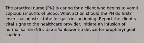 The practical nurse (PN) is caring for a client who begins to vomit copious amounts of blood. What action should the PN do first? Insert nasogastric tube for gastric suctioning. Report the client's vital signs to the healthcare provider. Initiate an infusion of normal saline (NS). Use a Yankauer-tip device for oropharyngeal suction.