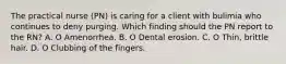 The practical nurse (PN) is caring for a client with bulimia who continues to deny purging. Which finding should the PN report to the RN? A. O Amenorrhea. B. O Dental erosion. C. O Thin, brittle hair. D. O Clubbing of the fingers.