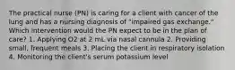 The practical nurse (PN) is caring for a client with cancer of the lung and has a nursing diagnosis of "impaired gas exchange." Which intervention would the PN expect to be in the plan of care? 1. Applying O2 at 2 mL via nasal cannula 2. Providing small, frequent meals 3. Placing the client in respiratory isolation 4. Monitoring the client's serum potassium level