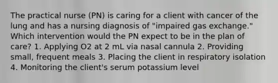 The practical nurse (PN) is caring for a client with cancer of the lung and has a nursing diagnosis of "impaired <a href='https://www.questionai.com/knowledge/kU8LNOksTA-gas-exchange' class='anchor-knowledge'>gas exchange</a>." Which intervention would the PN expect to be in the plan of care? 1. Applying O2 at 2 mL via nasal cannula 2. Providing small, frequent meals 3. Placing the client in respiratory isolation 4. Monitoring the client's serum potassium level