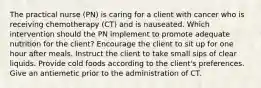 The practical nurse (PN) is caring for a client with cancer who is receiving chemotherapy (CT) and is nauseated. Which intervention should the PN implement to promote adequate nutrition for the client? Encourage the client to sit up for one hour after meals. Instruct the client to take small sips of clear liquids. Provide cold foods according to the client's preferences. Give an antiemetic prior to the administration of CT.