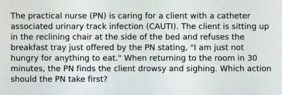 The practical nurse (PN) is caring for a client with a catheter associated urinary track infection (CAUTI). The client is sitting up in the reclining chair at the side of the bed and refuses the breakfast tray just offered by the PN stating, "I am just not hungry for anything to eat." When returning to the room in 30 minutes, the PN finds the client drowsy and sighing. Which action should the PN take first?