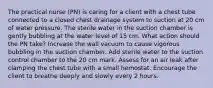 The practical nurse (PN) is caring for a client with a chest tube connected to a closed chest drainage system to suction at 20 cm of water pressure. The sterile water in the suction chamber is gently bubbling at the water level of 15 cm. What action should the PN take? Increase the wall vacuum to cause vigorous bubbling in the suction chamber. Add sterile water to the suction control chamber to the 20 cm mark. Assess for an air leak after clamping the chest tube with a small hemostat. Encourage the client to breathe deeply and slowly every 2 hours.