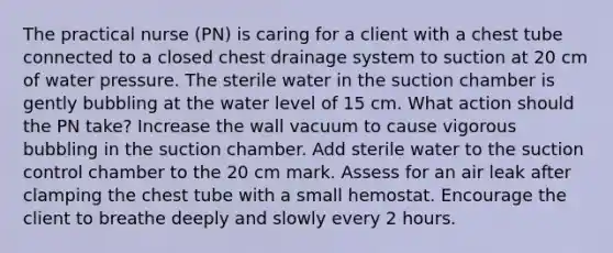 The practical nurse (PN) is caring for a client with a chest tube connected to a closed chest drainage system to suction at 20 cm of water pressure. The sterile water in the suction chamber is gently bubbling at the water level of 15 cm. What action should the PN take? Increase the wall vacuum to cause vigorous bubbling in the suction chamber. Add sterile water to the suction control chamber to the 20 cm mark. Assess for an air leak after clamping the chest tube with a small hemostat. Encourage the client to breathe deeply and slowly every 2 hours.