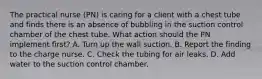 The practical nurse (PN) is caring for a client with a chest tube and finds there is an absence of bubbling in the suction control chamber of the chest tube. What action should the PN implement first? A. Turn up the wall suction. B. Report the finding to the charge nurse. C. Check the tubing for air leaks. D. Add water to the suction control chamber.