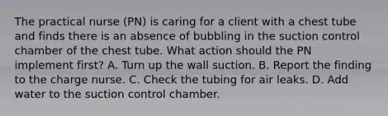 The practical nurse (PN) is caring for a client with a chest tube and finds there is an absence of bubbling in the suction control chamber of the chest tube. What action should the PN implement first? A. Turn up the wall suction. B. Report the finding to the charge nurse. C. Check the tubing for air leaks. D. Add water to the suction control chamber.