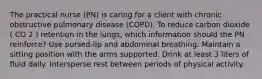 The practical nurse (PN) is caring for a client with chronic obstructive pulmonary disease (COPD). To reduce carbon dioxide ( CO 2 ) retention in the lungs, which information should the PN reinforce? Use pursed-lip and abdominal breathing. Maintain a sitting position with the arms supported. Drink at least 3 liters of fluid daily. Intersperse rest between periods of physical activity.