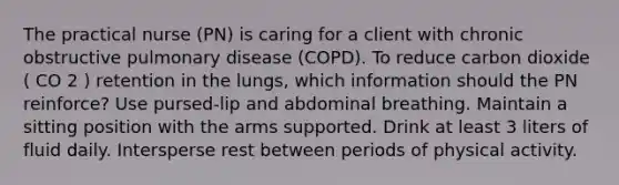 The practical nurse (PN) is caring for a client with chronic obstructive pulmonary disease (COPD). To reduce carbon dioxide ( CO 2 ) retention in the lungs, which information should the PN reinforce? Use pursed-lip and abdominal breathing. Maintain a sitting position with the arms supported. Drink at least 3 liters of fluid daily. Intersperse rest between periods of physical activity.