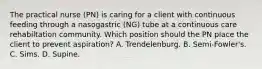 The practical nurse (PN) is caring for a client with continuous feeding through a nasogastric (NG) tube at a continuous care rehabiltation community. Which position should the PN place the client to prevent aspiration? A. Trendelenburg. B. Semi-Fowler's. C. Sims. D. Supine.