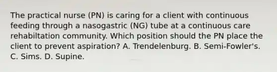 The practical nurse (PN) is caring for a client with continuous feeding through a nasogastric (NG) tube at a continuous care rehabiltation community. Which position should the PN place the client to prevent aspiration? A. Trendelenburg. B. Semi-Fowler's. C. Sims. D. Supine.