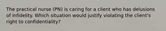 The practical nurse (PN) is caring for a client who has delusions of infidelity. Which situation would justify violating the client's right to confidentiality?