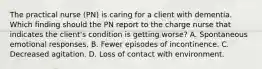 The practical nurse (PN) is caring for a client with dementia. Which finding should the PN report to the charge nurse that indicates the client's condition is getting worse? A. Spontaneous emotional responses. B. Fewer episodes of incontinence. C. Decreased agitation. D. Loss of contact with environment.