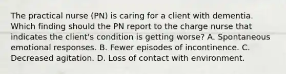 The practical nurse (PN) is caring for a client with dementia. Which finding should the PN report to the charge nurse that indicates the client's condition is getting worse? A. Spontaneous emotional responses. B. Fewer episodes of incontinence. C. Decreased agitation. D. Loss of contact with environment.