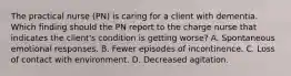 The practical nurse (PN) is caring for a client with dementia. Which finding should the PN report to the charge nurse that indicates the client's condition is getting worse? A. Spontaneous emotional responses. B. Fewer episodes of incontinence. C. Loss of contact with environment. D. Decreased agitation.