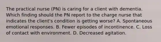 The practical nurse (PN) is caring for a client with dementia. Which finding should the PN report to the charge nurse that indicates the client's condition is getting worse? A. Spontaneous emotional responses. B. Fewer episodes of incontinence. C. Loss of contact with environment. D. Decreased agitation.