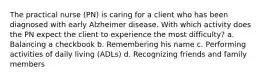 The practical nurse (PN) is caring for a client who has been diagnosed with early Alzheimer disease. With which activity does the PN expect the client to experience the most difficulty? a. Balancing a checkbook b. Remembering his name c. Performing activities of daily living (ADLs) d. Recognizing friends and family members