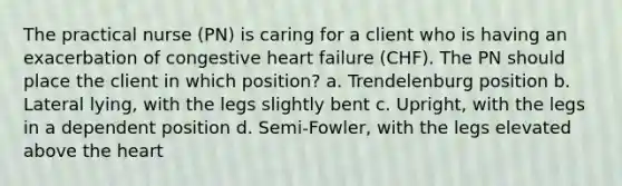 The practical nurse (PN) is caring for a client who is having an exacerbation of congestive heart failure (CHF). The PN should place the client in which position? a. Trendelenburg position b. Lateral lying, with the legs slightly bent c. Upright, with the legs in a dependent position d. Semi-Fowler, with the legs elevated above the heart