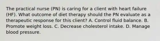 The practical nurse (PN) is caring for a client with heart failure (HF). What outcome of diet therapy should the PN evaluate as a therapeutic response for this client? A. Control fluid balance. В. Promote weight loss. C. Decrease cholesterol intake. D. Manage blood pressure.