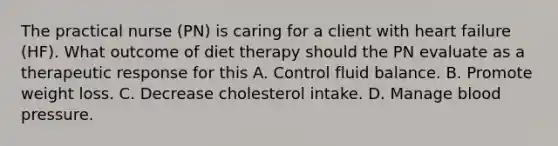 The practical nurse (PN) is caring for a client with heart failure (HF). What outcome of diet therapy should the PN evaluate as a therapeutic response for this A. Control fluid balance. B. Promote weight loss. C. Decrease cholesterol intake. D. Manage blood pressure.