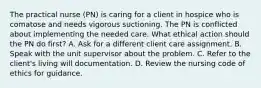 The practical nurse (PN) is caring for a client in hospice who is comatose and needs vigorous suctioning. The PN is conflicted about implementing the needed care. What ethical action should the PN do first? A. Ask for a different client care assignment. B. Speak with the unit supervisor about the problem. C. Refer to the client's living will documentation. D. Review the nursing code of ethics for guidance.