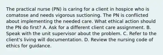 The practical nurse (PN) is caring for a client in hospice who is comatose and needs vigorous suctioning. The PN is conflicted about implementing the needed care. What ethical action should the PN do first? A. Ask for a different client care assignment. B. Speak with the unit supervisor about the problem. C. Refer to the client's living will documentation. D. Review the nursing code of ethics for guidance.