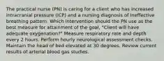 The practical nurse (PN) is caring for a client who has increased intracranial pressure (ICP) and a nursing diagnosis of Ineffective breathing pattern. Which intervention should the PN use as the best measure for attainment of the goal, "Client will have adequate oxygenation?" Measure respiratory rate and depth every 2 hours. Perform hourly neurological assessment checks. Maintain the head of bed elevated at 30 degrees. Review current results of arterial blood gas studies.