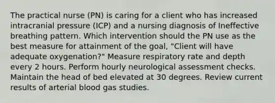 The practical nurse (PN) is caring for a client who has increased intracranial pressure (ICP) and a nursing diagnosis of Ineffective breathing pattern. Which intervention should the PN use as the best measure for attainment of the goal, "Client will have adequate oxygenation?" Measure respiratory rate and depth every 2 hours. Perform hourly neurological assessment checks. Maintain the head of bed elevated at 30 degrees. Review current results of arterial blood gas studies.