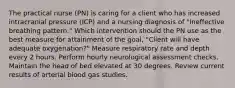 The practical nurse (PN) is caring for a client who has increased intracranial pressure (ICP) and a nursing diagnosis of "Ineffective breathing pattern." Which intervention should the PN use as the best measure for attainment of the goal, "Client will have adequate oxygenation?" Measure respiratory rate and depth every 2 hours. Perform hourly neurological assessment checks. Maintain the head of bed elevated at 30 degrees. Review current results of arterial blood gas studies.