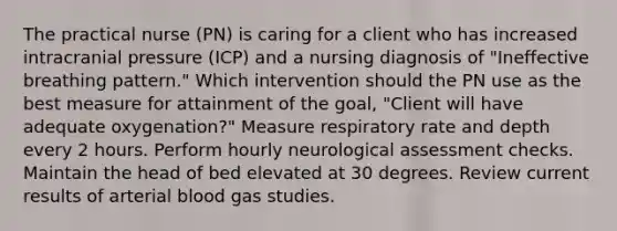 The practical nurse (PN) is caring for a client who has increased intracranial pressure (ICP) and a nursing diagnosis of "Ineffective breathing pattern." Which intervention should the PN use as the best measure for attainment of the goal, "Client will have adequate oxygenation?" Measure respiratory rate and depth every 2 hours. Perform hourly neurological assessment checks. Maintain the head of bed elevated at 30 degrees. Review current results of arterial blood gas studies.