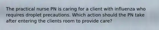 The practical nurse PN is caring for a client with influenza who requires droplet precautions. Which action should the PN take after entering the clients room to provide care?