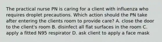 The practical nurse PN is caring for a client with influenza who requires droplet precautions. Which action should the PN take after entering the clients room to provide care? A. close the door to the client's room B. disinfect all flat surfaces in the room C. apply a fitted N95 respirator D. ask client to apply a face mask