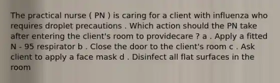 The practical nurse ( PN ) is caring for a client with influenza who requires droplet precautions . Which action should the PN take after entering the client's room to providecare ? a . Apply a fitted N - 95 respirator b . Close the door to the client's room c . Ask client to apply a face mask d . Disinfect all <a href='https://www.questionai.com/knowledge/kOWiejdjxQ-flat-surface' class='anchor-knowledge'>flat surface</a>s in the room