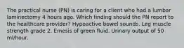 The practical nurse (PN) is caring for a client who had a lumbar laminectomy 4 hours ago. Which finding should the PN report to the healthcare provider? Hypoactive bowel sounds. Leg muscle strength grade 2. Emesis of green fluid. Urinary output of 50 ml/hour.