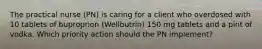 The practical nurse (PN) is caring for a client who overdosed with 10 tablets of buproprion (Wellbutrin) 150 mg tablets and a pint of vodka. Which priority action should the PN implement?